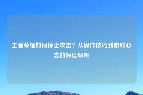 王者荣耀如何停止攻击？从操作技巧到游戏心态的深度解析