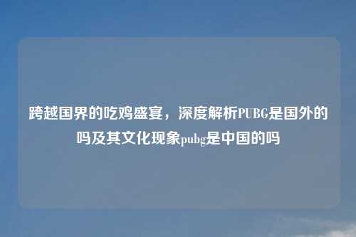 跨越国界的吃鸡盛宴，深度解析PUBG是国外的吗及其文化现象pubg是中国的吗