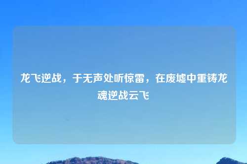 龙飞逆战，于无声处听惊雷，在废墟中重铸龙魂逆战云飞