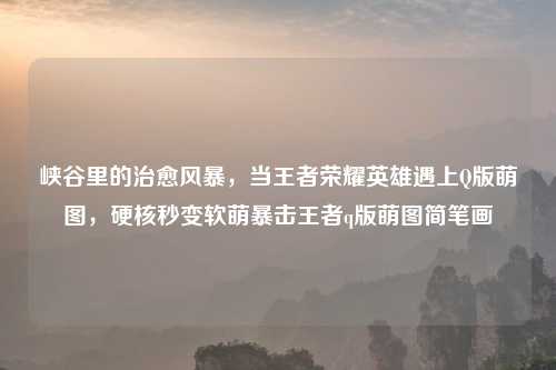 峡谷里的治愈风暴，当王者荣耀英雄遇上Q版萌图，硬核秒变软萌暴击王者q版萌图简笔画