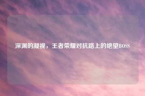 深渊的凝视，王者荣耀对抗路上的绝望BOSS
