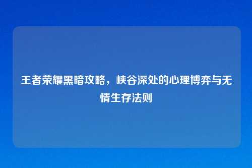 王者荣耀黑暗攻略，峡谷深处的心理博弈与无情生存法则