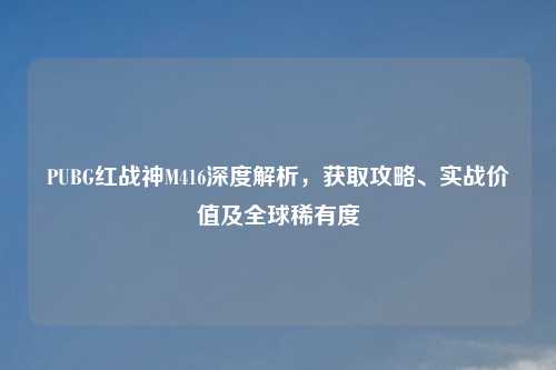 PUBG红战神M416深度解析，获取攻略、实战价值及全球稀有度