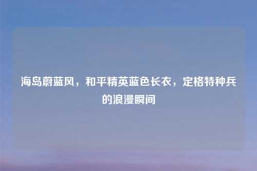 海岛蔚蓝风，和平精英蓝色长衣，定格特种兵的浪漫瞬间