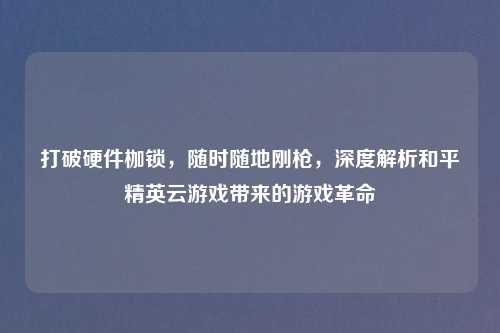 打破硬件枷锁，随时随地刚枪，深度解析和平精英云游戏带来的游戏革命