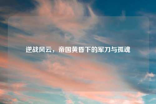 逆战风云，帝国黄昏下的军刀与孤魂