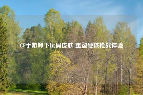 CF手游卸下玩具皮肤 重塑硬核枪战体验