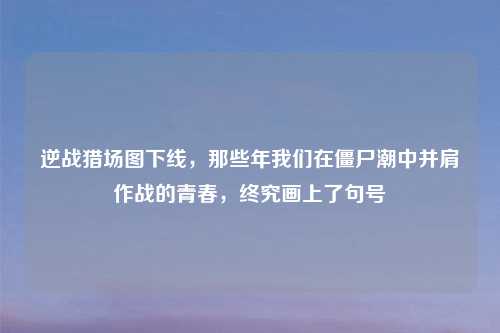 逆战猎场图下线，那些年我们在僵尸潮中并肩作战的青春，终究画上了句号