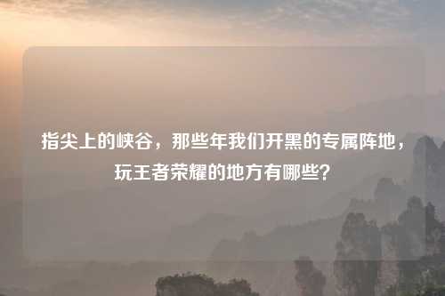 指尖上的峡谷，那些年我们开黑的专属阵地，玩王者荣耀的地方有哪些？