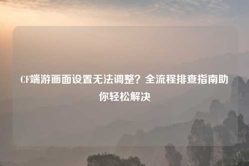 CF端游画面设置无法调整？全流程排查指南助你轻松解决