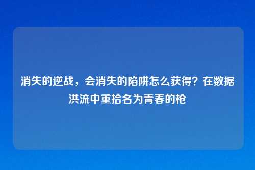 消失的逆战，会消失的陷阱怎么获得？在数据洪流中重拾名为青春的枪