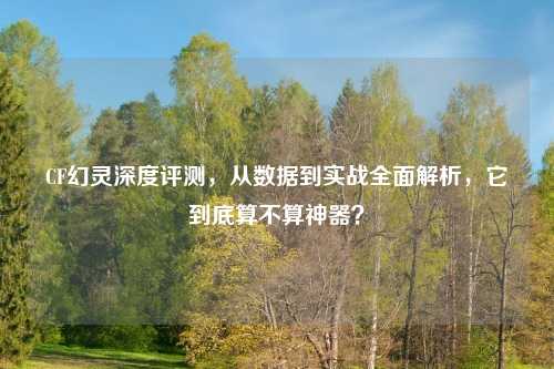 CF幻灵深度评测，从数据到实战全面解析，它到底算不算神器？