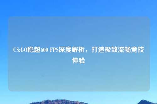 CS:GO稳超600 FPS深度解析，打造极致流畅竞技体验