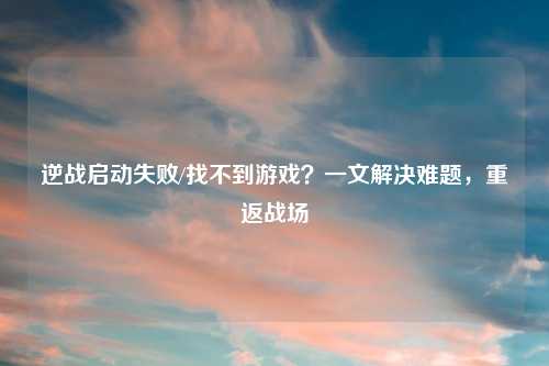 逆战启动失败/找不到游戏？一文解决难题，重返战场