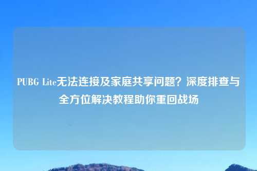 PUBG Lite无法连接及家庭共享问题？深度排查与全方位解决教程助你重回战场
