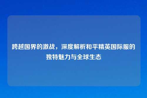 跨越国界的激战，深度解析和平精英国际服的独特魅力与全球生态