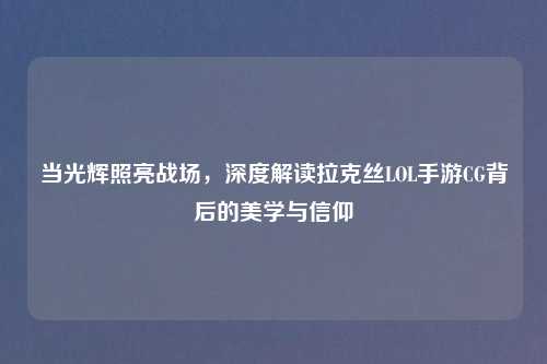 当光辉照亮战场，深度解读拉克丝LOL手游CG背后的美学与信仰