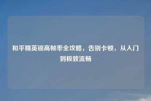 和平精英锁高帧率全攻略，告别卡顿，从入门到极致流畅