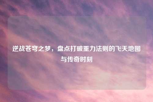逆战苍穹之梦，盘点打破重力法则的飞天地图与传奇时刻