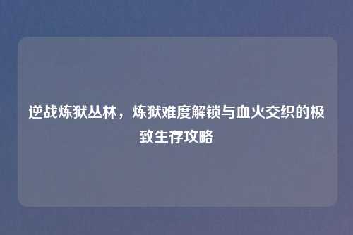 逆战炼狱丛林，炼狱难度解锁与血火交织的极致生存攻略