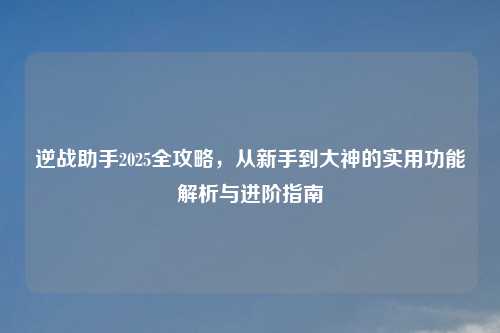 逆战助手2025全攻略，从新手到大神的实用功能解析与进阶指南