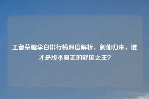 王者荣耀李白排行榜深度解析，剑仙归来，谁才是版本真正的野区之王？