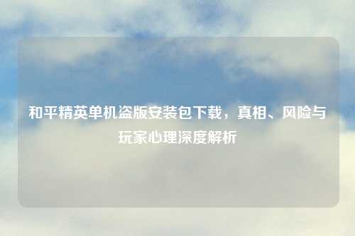 和平精英单机盗版安装包下载，真相、风险与玩家心理深度解析