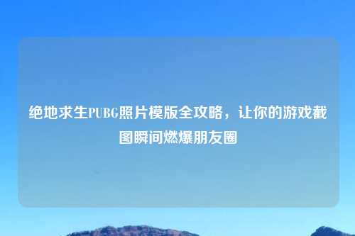 绝地求生PUBG照片模版全攻略，让你的游戏截图瞬间燃爆朋友圈