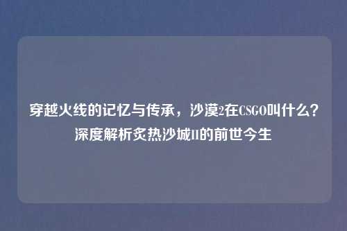 穿越火线的记忆与传承，沙漠2在CSGO叫什么？深度解析炙热沙城II的前世今生