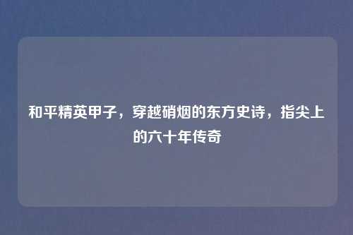和平精英甲子，穿越硝烟的东方史诗，指尖上的六十年传奇