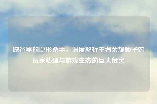 峡谷里的隐形杀手，深度解析王者荣耀喷子对玩家心理与游戏生态的巨大危害