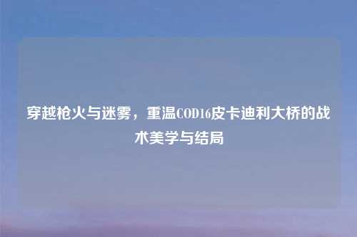 穿越枪火与迷雾，重温COD16皮卡迪利大桥的战术美学与结局