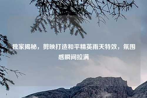独家揭秘，剪映打造和平精英雨天特效，氛围感瞬间拉满
