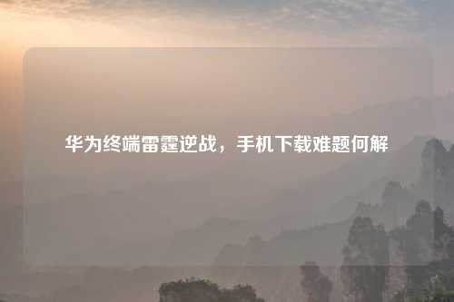 华为终端雷霆逆战，手机下载难题何解