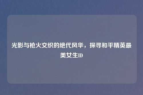光影与枪火交织的绝代风华，探寻和平精英最美女生ID