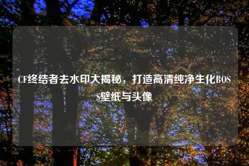 CF终结者去水印大揭秘，打造高清纯净生化BOSS壁纸与头像