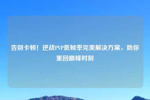 告别卡顿！逆战PVP低帧率完美解决方案，助你重回巅峰时刻