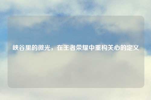 峡谷里的微光，在王者荣耀中重构关心的定义
