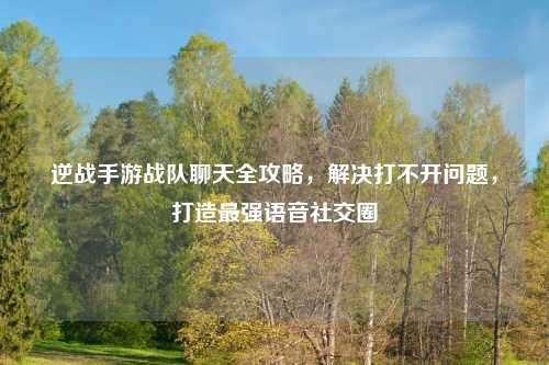 逆战手游战队聊天全攻略，解决打不开问题，打造最强语音社交圈