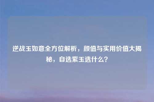 逆战玉如意全方位解析，颜值与实用价值大揭秘，自选紫玉选什么？