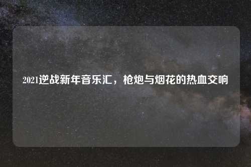 2021逆战新年音乐汇，枪炮与烟花的热血交响