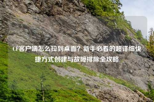 CF客户端怎么拉到桌面？新手必看的超详细快捷方式创建与故障排除全攻略