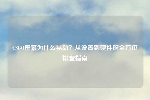 CSGO屏幕为什么晃动？从设置到硬件的全方位排查指南