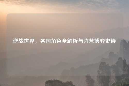 逆战世界，各国角色全解析与阵营博弈史诗