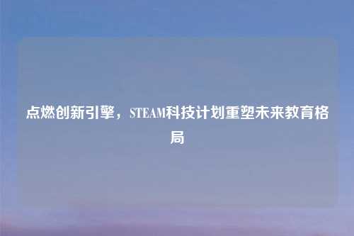 点燃创新引擎，STEAM科技计划重塑未来教育格局