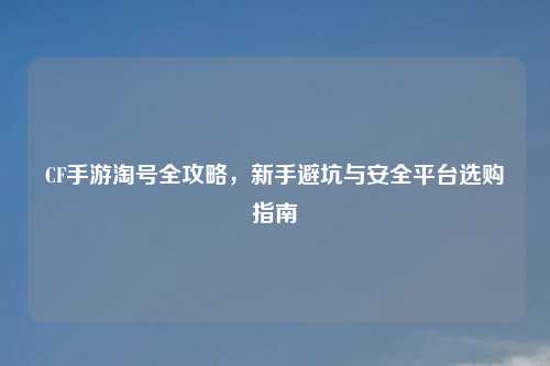 CF手游淘号全攻略，新手避坑与安全平台选购指南
