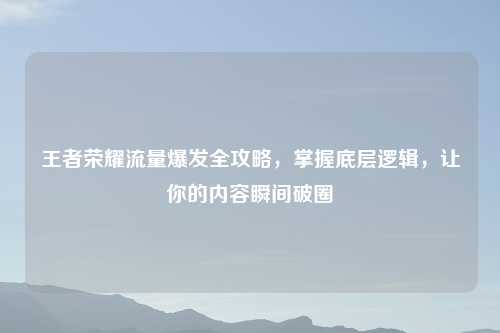 王者荣耀流量爆发全攻略，掌握底层逻辑，让你的内容瞬间破圈