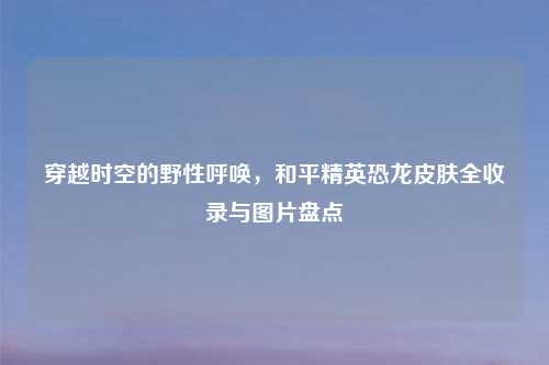 穿越时空的野性呼唤，和平精英恐龙皮肤全收录与图片盘点
