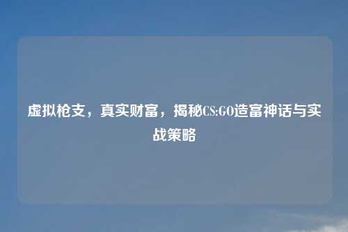 虚拟枪支，真实财富，揭秘CS:GO造富神话与实战策略