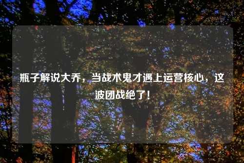 瓶子解说大乔，当战术鬼才遇上运营核心，这波团战绝了！